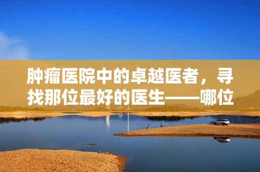 肿瘤医院中的卓越医者，寻找那位最好的医生——哪位医生最受信赖？