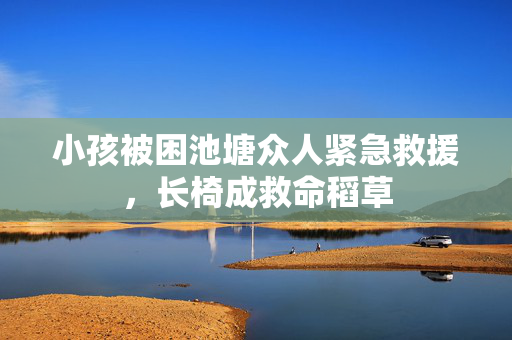 小孩被困池塘众人紧急救援，长椅成救命稻草