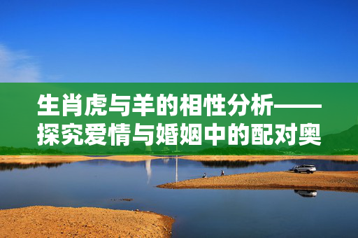 生肖虎与羊的相性分析——探究爱情与婚姻中的配对奥秘