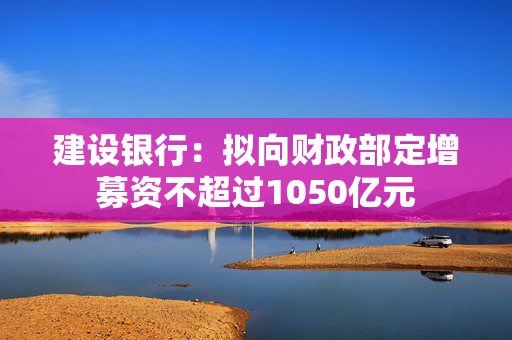 建设银行：拟向财政部定增募资不超过1050亿元