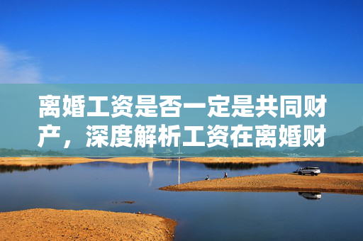 离婚工资是否一定是共同财产，深度解析工资在离婚财产分割中的归属问题