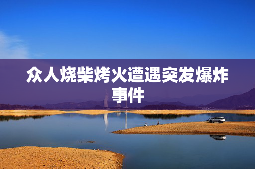 众人烧柴烤火遭遇突发爆炸事件