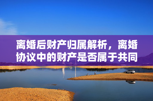 离婚后财产归属解析，离婚协议中的财产是否属于共同财产？