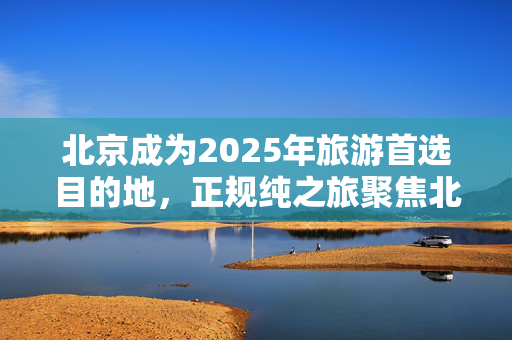 北京成为2025年旅游首选目的地，正规纯之旅聚焦北京