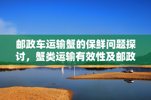 邮政车运输蟹的保鲜问题探讨，蟹类运输有效性及邮政车的作用分析