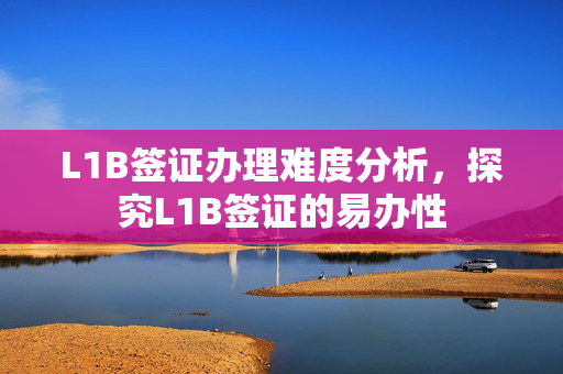 L1B签证办理难度分析，探究L1B签证的易办性