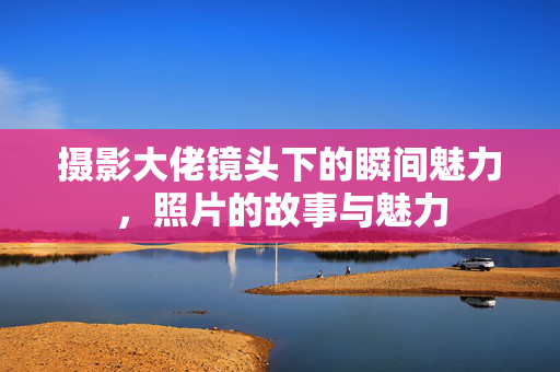 摄影大佬镜头下的瞬间魅力，照片的故事与魅力