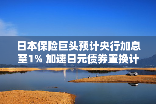 日本保险巨头预计央行加息至1% 加速日元债券置换计划