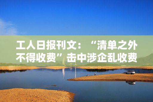 工人日报刊文：“清单之外不得收费”击中涉企乱收费要害