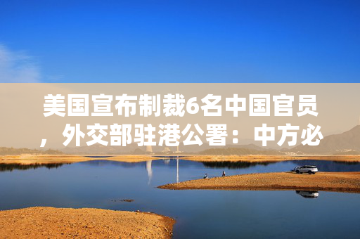 美国宣布制裁6名中国官员，外交部驻港公署：中方必将采取有力措施反制