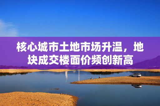 核心城市土地市场升温，地块成交楼面价频创新高