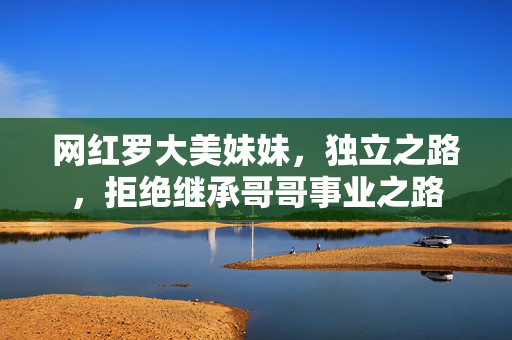 网红罗大美妹妹，独立之路，拒绝继承哥哥事业之路
