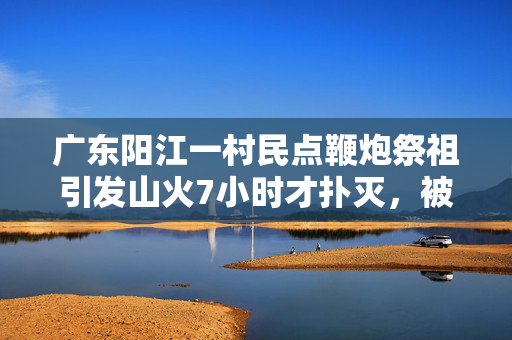 广东阳江一村民点鞭炮祭祖引发山火7小时才扑灭，被行拘五日