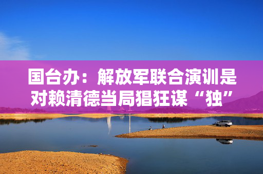 国台办：解放军联合演训是对赖清德当局猖狂谋“独”挑衅的坚决惩戒