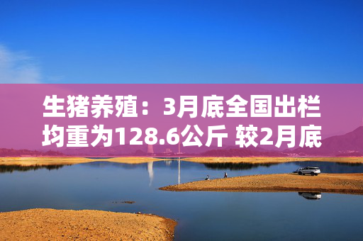 生猪养殖：3月底全国出栏均重为128.6公斤 较2月底增加2公斤 处于2022年以来的最高水平
