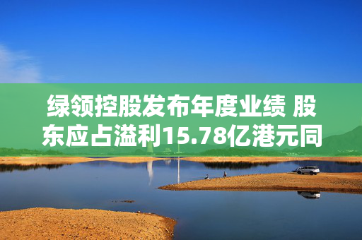 绿领控股发布年度业绩 股东应占溢利15.78亿港元同比扭亏为盈