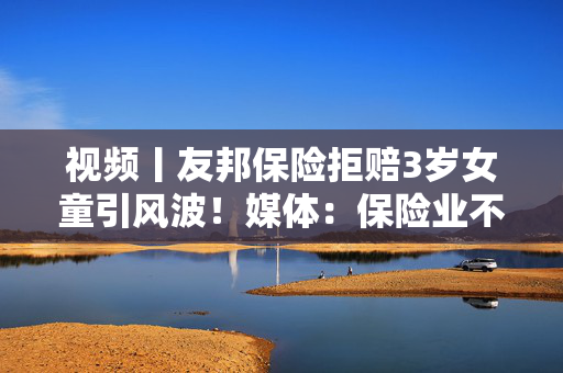 视频丨友邦保险拒赔3岁女童引风波！媒体：保险业不得将精算凌驾于医学之上