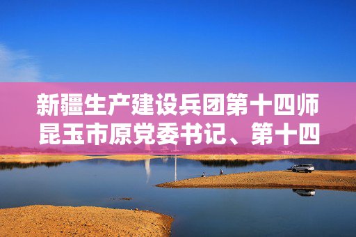新疆生产建设兵团第十四师昆玉市原党委书记、第十四师原政委程广田被查