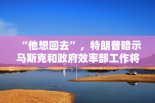 “他想回去”，特朗普暗示马斯克和政府效率部工作将结束