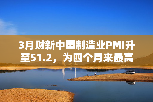 3月财新中国制造业PMI升至51.2，为四个月来最高