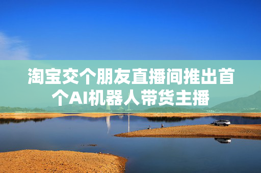 淘宝交个朋友直播间推出首个AI机器人带货主播