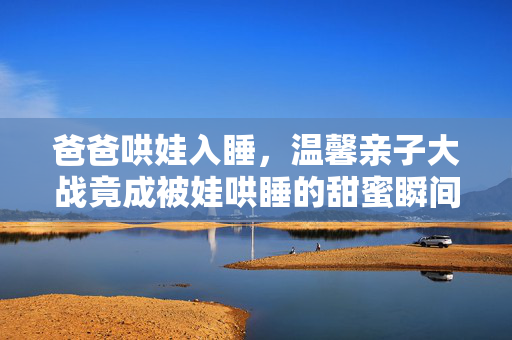 爸爸哄娃入睡，温馨亲子大战竟成被娃哄睡的甜蜜瞬间