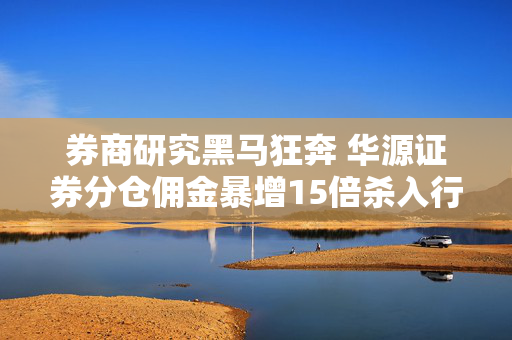券商研究黑马狂奔 华源证券分仓佣金暴增15倍杀入行业前60