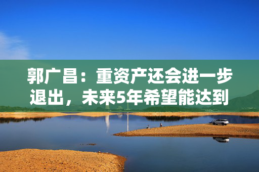 郭广昌：重资产还会进一步退出，未来5年希望能达到100亿左右的产业运营利润