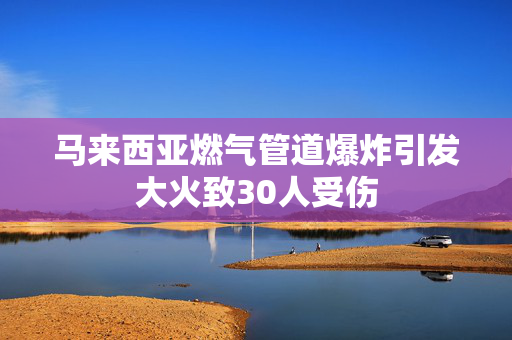 马来西亚燃气管道爆炸引发大火致30人受伤