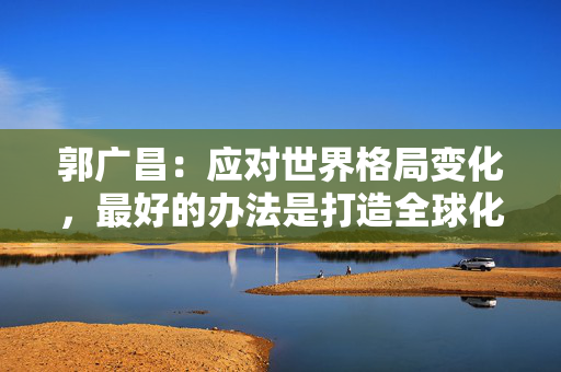 郭广昌：应对世界格局变化，最好的办法是打造全球化能力