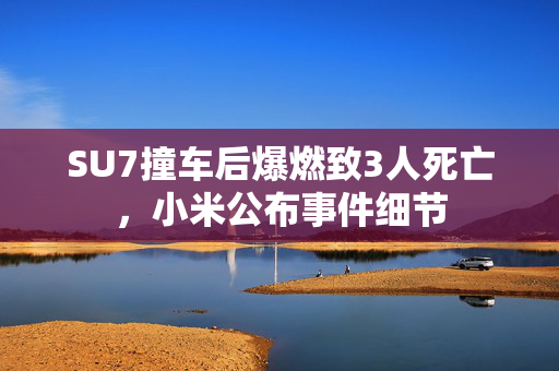SU7撞车后爆燃致3人死亡，小米公布事件细节