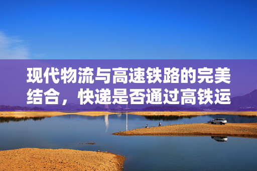 现代物流与高速铁路的完美结合，快递是否通过高铁运输？