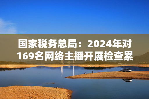 国家税务总局：2024年对169名网络主播开展检查累计查补收入8.99亿元