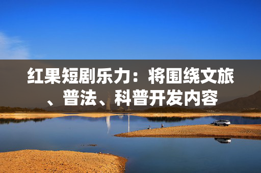 红果短剧乐力：将围绕文旅、普法、科普开发内容