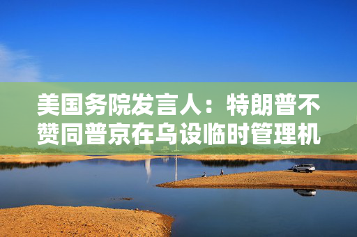 美国务院发言人：特朗普不赞同普京在乌设临时管理机构提议
