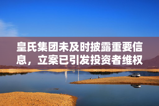 皇氏集团未及时披露重要信息，立案已引发投资者维权