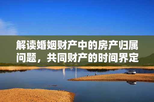 解读婚姻财产中的房产归属问题，共同财产的时间界定与房产年数关联分析