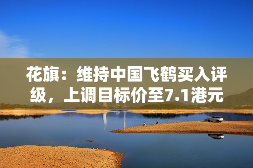 花旗：维持中国飞鹤买入评级，上调目标价至7.1港元