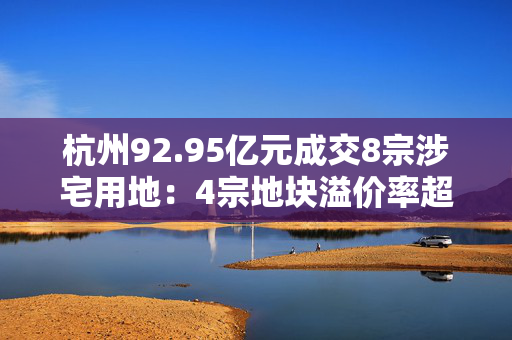 杭州92.95亿元成交8宗涉宅用地：4宗地块溢价率超过50%