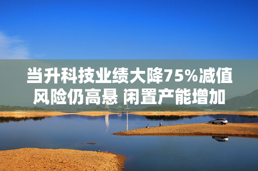 当升科技业绩大降75%减值风险仍高悬 闲置产能增加欲募资补流继续扩产