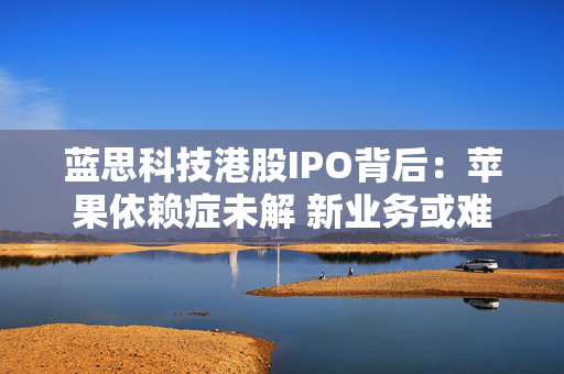 蓝思科技港股IPO背后：苹果依赖症未解 新业务或难撑大局