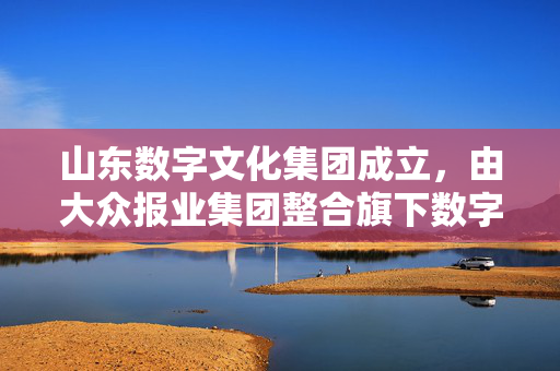 山东数字文化集团成立，由大众报业集团整合旗下数字文化优质资源重点打造