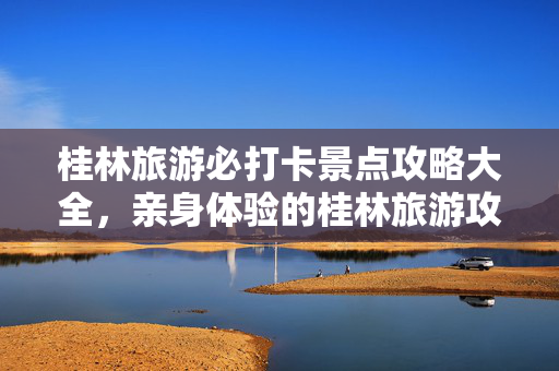 桂林旅游必打卡景点攻略大全，亲身体验的桂林旅游攻略