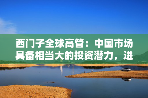 西门子全球高管：中国市场具备相当大的投资潜力，进一步聚焦中国需求