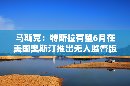 马斯克：特斯拉有望6月在美国奥斯汀推出无人监督版全自动驾驶