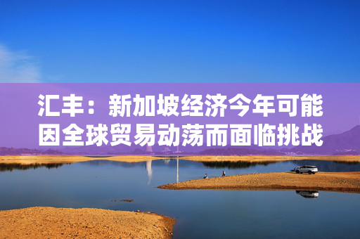 汇丰：新加坡经济今年可能因全球贸易动荡而面临挑战