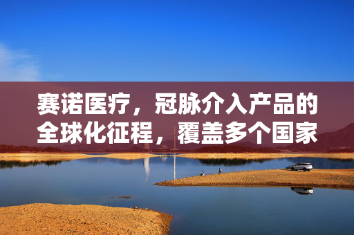 赛诺医疗，冠脉介入产品的全球化征程，覆盖多个国家和地区的注册成就