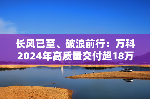 长风已至、破浪前行：万科2024年高质量交付超18万套，今年一季度公开债均已兑付