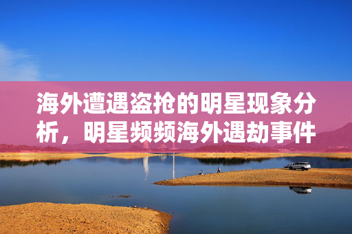 海外遭遇盗抢的明星现象分析，明星频频海外遇劫事件探究