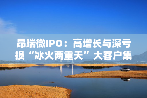 昂瑞微IPO：高增长与深亏损“冰火两重天”大客户集中度高